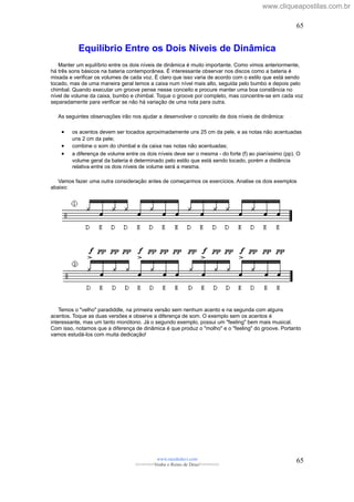 Equilíbrio Entre os Dois Níveis de Dinâmica
Manter um equilíbrio entre os dois níveis de dinâmica é muito importante. Como vimos anteriormente,
há três sons básicos na bateria contemporânea. É interessante observar nos discos como a bateria é
mixada e verificar os volumes de cada voz. É claro que isso varia de acordo com o estilo que está sendo
tocado, mas de uma maneira geral temos a caixa num nível mais alto, seguida pelo bumbo e depois pelo
chimbal. Quando executar um groove pense nesse conceito e procure manter uma boa constância no
nível de volume da caixa, bumbo e chimbal. Toque o groove por completo, mas concentre-se em cada voz
separadamente para verificar se não há variação de uma nota para outra.
As seguintes observações irão nos ajudar a desenvolver o conceito de dois níveis de dinâmica:
• os acentos devem ser tocados aproximadamente uns 25 cm da pele, e as notas não acentuadas
uns 2 cm da pele;
• combine o som do chimbal e da caixa nas notas não acentuadas;
• a diferença de volume entre os dois níveis deve ser o mesma - do forte (f) ao pianíssimo (pp). O
volume geral da bateria é determinado pelo estilo que está sendo tocado, porém a distância
relativa entre os dois níveis de volume será a mesma.
Vamos fazer uma outra consideração antes de começarmos os exercícios. Analise os dois exemplos
abaixo:
Temos o "velho" paradiddle, na primeira versão sem nenhum acento e na segunda com alguns
acentos. Toque as duas versões e observe a diferença de som. O exemplo sem os acentos é
interessante, mas um tanto monótono. Já o segundo exemplo, possui um "feeling" bem mais musical.
Com isso, notamos que a diferença de dinâmica é que produz o "molho" e o "feeling" do groove. Portanto
vamos estudá-los com muita dedicação!
www.raizdedavi.com
>>>>>>>Venha o Reino de Deus!<<<<<<<
65
65
www.cliqueapostilas.com.br
 