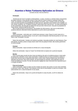 Acentos e Notas Fantasma Aplicadas ao Groove
Conceito de dois níveis de dinâmica
Introdução
Há três tipos de "sons" na bateria contemporânea - a caixa, o bumbo e o chimbal. Estes componentes
da bateria requerem muita atenção porque a maior parte da música moderna é baseada nestas três
vozes. Os exemplos que daremos aqui são baseados em bumbo, caixa, chimbal e prato de condução,
mas você pode expandir as possibilidades de cada exercício, aplicando outros timbres como cowbells, ton
tons, blocks, pandeiros, etc. O objetivo principal é desenvolver dois níveis de som - as notas acentuadas e
as não acentuadas. Na execução da bateria há mais que dois níveis de som, mas para os propósitos do
nosso estudo, usaremos apenas dois níveis.
Não se trata somente do que tocamos, mas também de onde tocamos, visto que os instrumentos
acústicos oferecem diferentes timbres dependendo do ponto onde se percute(toca).
Caixa
Notas acentuadas - você pode usar o rimshot para acentuar a caixa. Toque no centro caixa com a
ponta da baqueta e, ao mesmo tempo, no aro com o corpo da baqueta. Essa técnica produz um som mais
forte e mais "encorpado" da caixa.
Notas não acentuadas - tocadas com extrema suavidade, chamadas também de notas fantasma. Para
executá-las, os dedos, pulsos e braços devem estar livres de qualquer tensão. São tocadas geralmente
no centro da pele.
Chimbal
Notas acentuadas - toque na borda do chimbal com o corpo da baqueta.
Notas não acentuadas - toque no "corpo" do chimbal (não na cúpula) com a ponta da baqueta.
Bumbo
Para o bumbo esse conceito de dois níveis de dinâmica não será um problema porque a maior parte
do tempo ele é solicitado a tocar notas acentuadas. A distância entre os níveis de dinâmica usados no
bumbo são menores que os requeridos pela caixa e outras vozes. Estamos falando aqui dos bumbos
aplicados aos grooves. Para outros estudos, de improvisação por exemplo, serão aplicados todos os
níveis de dinâmica no bumbo. Por isso não devemos negligenciar esse instrumento tão importante que é
o coração da bateria.
Prato de Condução
Notas acentuadas - toque no prato uns 25 cm abaixo da cúpula. Isso produz um som mais controlado
e evita que o prato "abra" demais. Para destacar ainda mais as acentuações no prato de condução, você
pode tocá-las com o corpo da baqueta na sua cúpula.
Notas não acentuadas - toque com a ponta da baqueta no corpo do prato, uns 25 cm abaixo da
cúpula.
www.raizdedavi.com
>>>>>>>Venha o Reino de Deus!<<<<<<<
74
74
www.cliqueapostilas.com.br
 