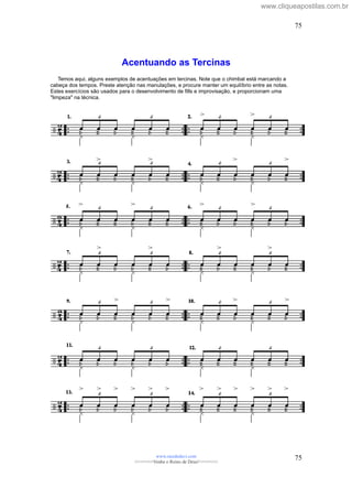 Acentuando as Tercinas
Temos aqui, alguns exemplos de acentuações em tercinas. Note que o chimbal está marcando a
cabeça dos tempos. Preste atenção nas manulações, e procure manter um equilíbrio entre as notas.
Estes exercícios são usados para o desenvolvimento de fills e improvisação, e proporcionam uma
"limpeza" na técnica.
www.raizdedavi.com
>>>>>>>Venha o Reino de Deus!<<<<<<<
75
75
www.cliqueapostilas.com.br
 