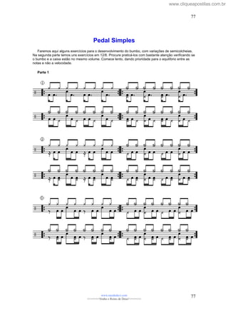 Pedal Simples
Faremos aqui alguns exercícios para o desenvolvimento do bumbo, com variações de semicolcheias.
Na segunda parte temos uns exercícios em 12/8. Procure praticá-los com bastante atenção verificando se
o bumbo e a caixa estão no mesmo volume. Comece lento, dando prioridade para o equilíbrio entre as
notas e não a velocidade.
Parte 1
www.raizdedavi.com
>>>>>>>Venha o Reino de Deus!<<<<<<<
77
77
www.cliqueapostilas.com.br
 
