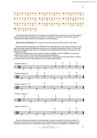 1) D D D D D D D D
P P
2) D D D D D D D D
P P
3) D D D D D D D D
P P
4) D D D D D D D D
P P
5) D D D D D D D D
P P P
6) D D D D D D D D
P P P
7) D D D D D D D D
P P P
8) D D D D D D D D
P P P P
9) D D D D D D D D
P P P P
10) D D D D D D D D
P P P P P
Você está pronto para tentar num andamento mais rápido? Não se preocupe se você não conseguir
fazer o exercício todo na primeira vez que tentar. Concentre-se no exercício, persista. Se você não
consegue hoje, esteja certo de que conseguirá na próxima semana.
Exercício de coordenação nº 4 - repetir 2 vezes cada exercício anterior, porém, mais rápido.
Daqui para frente começaremos a ler MÚSICA! Isso realmente não é muito difícil de se fazer, mas por
algumas razões, metade dos bateristas que tocam por aí não dão atenção para a leitura. É muito mais
fácil aprender lendo os exercícios e vir a entender o que realmente está "havendo" na música, do que
tocando de "ouvido”.
Nesta lição veremos alguns ritmos de Rock usando o CHIMBAL, CAIXA e BUMBO, mas antes de
começar com os ritmos, vamos fazer alguns exercícios preparatórios.
Faça estes exercícios várias vezes prestando atenção no andamento e procurando aplicar a mesma
força para todas as notas. Não esqueça de usar as manulações pedidas.
Antes de entrarmos no exercício, vamos aprender um pouco mais sobre os termos musicais. No
começo do exercício (ou de uma música), há um símbolo que nos informa quantos tempos há em um
compasso e qual nota vai em cada tempo. Este símbolo é chamado de FRAÇÃO ou FÓRMULA DE
www.raizdedavi.com
>>>>>>>Venha o Reino de Deus!<<<<<<<
8
8
www.cliqueapostilas.com.br
 