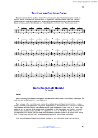 Tercinas em Bumbo e Caixa
Estes exercícios vão nos ajudar a desenvolver uma coordenação entre as mãos e pés, usando as
tercinas. Repita cada exercício quantas vezes for necessário, até obter contrôle sobre ele. Trabalhe
inicialmente num andamento moderado e tente manter as duas vozes (bumbo e caixa) equilibradas.
Esteja certo de que o bumbo não está nem mais alto (forte), nem mais baixo (fraco) que a caixa.
Substituições de Bumbo
Por Tiger Bill
Parte 1
Vamos começar nossos exercícios usando padrões de tercina porque era o que Buddy mais usava. Se
você não está familiarizado com o som da tercina
Para começar estes exercícios, você precisa de uma bateria que tenha somente o bumbo e a caixa.
Pratique somente os dois primeiros compassos. Na primeira vez, toque todos os "D" com a mão direita na
caixa e esteja certo de que você executa cada acento como está escrito. Toque todos os "E" com a mão
esquerda sem os acentos. Uma vez que você consiga fazer os dois compassos sem nenhum erro, volte
ao início, só que desta vez toque os "D" com o pé direito ao invés da mão direita. Os "E" continuam na
mão esquerda. Isso permite com que você pratique os exercícios de substituição de bumbo como Buddy
fazia. Pratique cada exercício (de 2 compassos) separadamente até que fique confortável.
Uma vez que os exercícios estiverem fáceis, pratique-os sem interrupção, do primeiro ao último.
www.raizdedavi.com
>>>>>>>Venha o Reino de Deus!<<<<<<<
80
80
www.cliqueapostilas.com.br
 