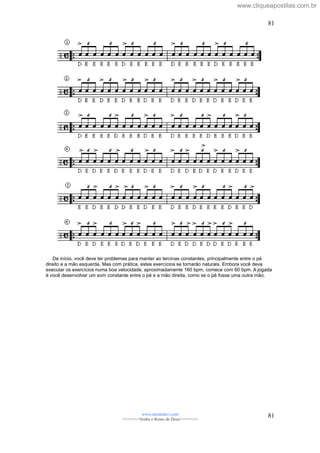 De início, você deve ter problemas para manter ao tercinas constantes, principalmente entre o pé
direito e a mão esquerda. Mas com prática, estes exercícios se tornarão naturais. Embora você deva
executar os exercícios numa boa velocidade, aproximadamente 160 bpm, comece com 60 bpm. A jogada
é você desenvolver um som constante entre o pé e a mão direita, como se o pé fosse uma outra mão.
www.raizdedavi.com
>>>>>>>Venha o Reino de Deus!<<<<<<<
81
81
www.cliqueapostilas.com.br
 