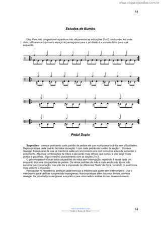 Estudos de Bumbo
Obs: Para não congestionar a partitura não utilizaremos as indicações D e E nos bumbo. Ao invés
disto, utilizaremos o primeiro espaço do pentagrama para o pé direito e a primeira linha para o pé
esquerdo.
Pedal Duplo
Sugestões - comece praticando cada padrão de pedais até que você possa tocá-los sem dificuldades.
Depois pratique cada padrão de mãos da seção 1 com cada padrão de bumbo da seção 1. Comece
devagar. Esteja certo de que os membros estão em sincronismo uns com os outros antes de aumentar o
andamento. Algumas combinações de mãos e pés serão mais difíceis que outras, e vão exigir muita
prática e paciência. Siga o mesmo procedimento com as seções 2 e 3.
O próximo passo é tocar todos os padrões de mãos sem interrupção, repetindo 8 vezes cada um,
enquanto toca uns dos padrões de pedais. Os vários padrões de mão e cada seção vão ajudar não
somente na coordenação, mas vão dar a impressão de diferentes "feels" de Rock, tornando os exercícios
mais práticos e musicais.
Para ajudar na resistência, pratique cada exercício o máximo que puder sem interrompê-lo. Use o
metrônomo para verificar sua precisão e progresso. Nunca pratique além dos seus limites, comece
devagar. Se possível procure gravar sua prática para uma melhor análise do seu desenvolvimento.
www.raizdedavi.com
>>>>>>>Venha o Reino de Deus!<<<<<<<
84
84
www.cliqueapostilas.com.br
 