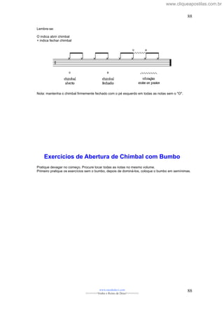 Lembre-se:
O indica abrir chimbal
+ indica fechar chimbal
Nota: mantenha o chimbal firmemente fechado com o pé esquerdo em todas as notas sem o "O".
Exercícios de Abertura de Chimbal com Bumbo
Pratique devagar no começo. Procure tocar todas as notas no mesmo volume.
Primeiro pratique os exercícios sem o bumbo, depois de dominá-los, coloque o bumbo em semínimas.
www.raizdedavi.com
>>>>>>>Venha o Reino de Deus!<<<<<<<
88
88
www.cliqueapostilas.com.br
 