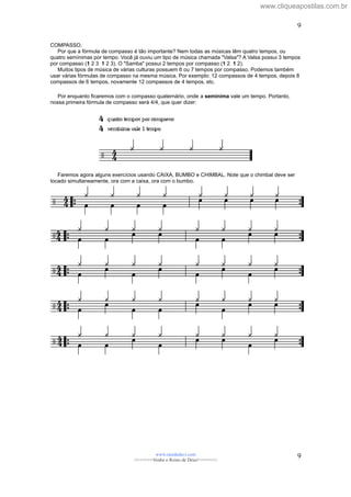 COMPASSO.
Por que a fórmula de compasso é tão importante? Nem todas as músicas têm quatro tempos, ou
quatro semínimas por tempo. Você já ouviu um tipo de música chamada "Valsa"? A Valsa possui 3 tempos
por compasso (1 2 3 1 2 3). O "Samba" possui 2 tempos por compasso (1 2 1 2).
Muitos tipos de música de várias culturas possuem 6 ou 7 tempos por compasso. Podemos também
usar várias fórmulas de compasso na mesma música. Por exemplo: 12 compassos de 4 tempos, depois 8
compassos de 6 tempos, novamente 12 compassos de 4 tempos, etc.
Por enquanto ficaremos com o compasso quaternário, onde a semínima vale um tempo. Portanto,
nossa primeira fórmula de compasso será 4/4, que quer dizer:
Faremos agora alguns exercícios usando CAIXA, BUMBO e CHIMBAL. Note que o chimbal deve ser
tocado simultaneamente, ora com a caixa, ora com o bumbo.
www.raizdedavi.com
>>>>>>>Venha o Reino de Deus!<<<<<<<
9
9
www.cliqueapostilas.com.br
 
