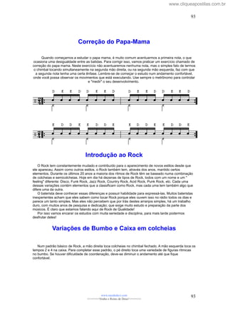 Correção do Papa-Mama
Quando começamos a estudar o papa mama, é muito comum acentuarmos a primeira nota, o que
ocasiona uma desigualdade entre as batidas. Para corrigir isso, vamos praticar um exercício chamado de
correção do papa mama. Neste exercício não acentuaremos nenhuma nota, mas o simples fato de termos
o chimbal tocando simultaneamente na segunda mão direita, ou na segunda mão esquerda, faz com que
a segunda nota tenha uma certa ênfase. Lembre-se de começar o estudo num andamento confortável,
onde você possa observar os movimentos que está executando. Use sempre o metrônomo para controlar
e "medir" o seu desenvolvimento.
Introdução ao Rock
O Rock tem constantemente mudado e contribuído para o aparecimento de novos estilos desde que
ele apareceu. Assim como outros estilos, o Rock também tem, através dos anos, mantido certos
elementos. Durante os últimos 20 anos a maioria dos rítmos de Rock têm se baseado numa combinação
de colcheias e semicolcheias. Hoje em dia há dezenas de tipos de Rock, todos com um nome e um "
feeling" diferente: Disco, Funk Rock, Jazz Rock, Country Rock, Acid Rock, Punk Rock, etc. Cada uma
dessas variações contém elementos que a classificam como Rock, mas cada uma tem também algo que
difere uma da outra.
O baterista deve conhecer essas diferenças e possuir habilidade para expressá-las. Muitos bateristas
inexperientes acham que eles sabem como tocar Rock porque eles ouvem isso no rádio todos os dias e
parece um tanto simples. Mas eles não percebem que por trás destes arranjos simples, há um trabalho
duro, com muitos anos de pesquisa e dedicação; que exige muito estudo e preparação da parte dos
músicos. É claro que estamos falando aqui de Rock de Qualidade!
Por isso vamos encarar os estudos com muita seriedade e disciplina, para mais tarde podermos
desfrutar deles!
Variações de Bumbo e Caixa em colcheias
Num padrão básico de Rock, a mão direita toca colcheias no chimbal fechado. A mão esquerda toca os
tempos 2 e 4 na caixa. Para completar esse padrão, o pé direito toca uma variedade de figuras rítmicas
no bumbo. Se houver dificuldade de coordenação, deve-se diminuir o andamento até que fique
confortável.
www.raizdedavi.com
>>>>>>>Venha o Reino de Deus!<<<<<<<
93
93
www.cliqueapostilas.com.br
 