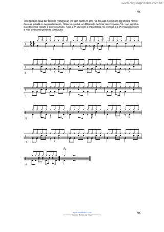 Esta revisão deve ser feita do começo ao fim sem nenhum erro. Se houver dúvida em algum dos rítmos,
deve-se estudá-lo separadamente. Observe que há um Ritornello no final do compasso 16. Isso significa
que devemos repetir o exercício todo. Faça a 1ª vez com a mão direita no chimbal e a 2ª (repetição) com
a mão direita no prato de condução
www.raizdedavi.com
>>>>>>>Venha o Reino de Deus!<<<<<<<
96
96
www.cliqueapostilas.com.br
 