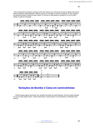 Esta revisão deve ser feita do começo ao fim sem nenhum erro. Se houver dúvida em algum dos rítmos,
deve-se estudá-lo separadamente. Observe que há um ritornello no final do compasso 16. Isso significa
que devemos repetir o exercício todo. Faça a 1ª vez com a mão direita no chimbal e a 2ª com a mão
direita no prato de condução.
Variações de Bumbo e Caixa em semicolcheias
Faremos agora alguns exercícios com variação do bumbo em semicolcheias. Procure prestar atenção
no som de cada célula rítmica, e tente memorizá-lo. Comece lento e vá aumentando o andamento aos
poucos.
www.raizdedavi.com
>>>>>>>Venha o Reino de Deus!<<<<<<<
99
99
www.cliqueapostilas.com.br
 