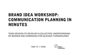 BRAND IDEA WORKSHOP:
COMMUNICATION PLANNING IN MINUTES
TEAM SESSION TO DEVELOP A COLLECTIVE UNDERSTANDING
OF BRANDS AND CAMPAIGNS FOR QUICKER TURNAROUNDS
Sept ’15 | Dubai
 