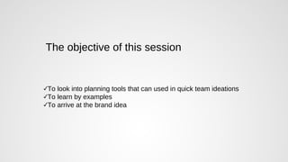 The objective of this session
✓To look into planning tools that can used in quick team ideations
✓To learn by examples
✓To arrive at the brand idea
 