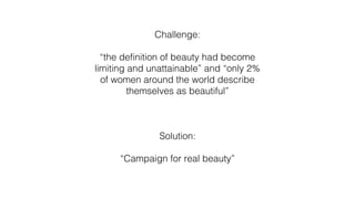 Challenge:
“the definition of beauty had become
limiting and unattainable” and “only 2%
of women around the world describe
themselves as beautiful”
Solution:
“Campaign for real beauty”
 