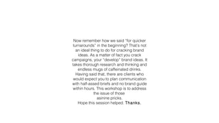 Now remember how we said “for quicker
turnarounds” in the beginning? That’s not
an ideal thing to do for cracking brand
ideas. As a matter of fact you crack
campaigns, your “develop” brand ideas. It
takes thorough research and thinking and
endless mugs of caffeinated drinks.
Having said that, there are clients who
would expect you to plan communication
with half-assed briefs and no brand guide
within hours. This workshop is to address
the issue of those
asinine pricks.
Hope this session helped. Thanks.
 