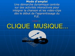 CLIQUE  MUSIQUE... Mode d'emploi Une démarche dynamique centrée sur des activités interactives pour intégrer la chanson et les vidéo-clips dès le début de l'apprentissage du FLE. 