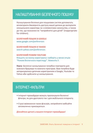 • Інтернет-провайдери можуть пропонувати безпечні
фільтри, як для дротового так і для мобільного інтернету.
• У разі ввімкнення таких фільтрів, неприйнятні вебсайти
автоматично приховуються.
Дізнайтеся деталі у вашого Інтернет-провайдера!
НАЛАШТУВАННЯ БЕЗПЕЧНОГО ПОШУКУ
Налаштування безпеки для пошукових систем допомагать
мінімізувати ймовірність доступу вашої дитини до матеріалів
сексуального характеру чи з елементами насильства, а також
до тих, що позначені як “неприйнятні для дітей” (inappropriate
for children).
БЕЗПЕЧНИЙ ПОШУК В GOOGLE
www.google.com/preferences
БЕЗПЕЧНИЙ ПОШУК В YAHOO
search.yahoo.com/preferences
БЕЗПЕЧНИЙ РЕЖИМ YOUTUBE
Клацніть на іконку користувача і виберіть у меню опцію
“Режим безпечного перегляду”. Увімкніть її.
Увага: Безпечні налаштування потрібно повторити для
кожного браузера та кожного пристрою. Вам потрібно буде
авторизуватися дитячим користувачем в Google, Youtube та
Yahoo аби здійснити ці налаштування.
ІНТЕРНЕТ-ФІЛЬТРИ
ЗАХИСНИК: Вчить безпечної поведінки в Інтернеті 9
 