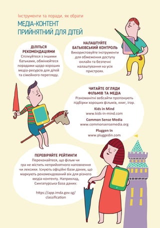 МЕДІА-КОНТЕНТ
ПРИЙНЯТНИЙ ДЛЯ ДІТЕЙ
Інструменти та поради, як обрати
ДІЛІТЬСЯ
РЕКОМЕНДАЦІЯМИ
Спілкуйтеся з іншими
батьками, обмінюйтеся
порадами щодо хороших
медіа-ресурсів для дітей
та сімейного перегляду.
НАЛАШТУЙТЕ
БАТЬКІВСЬКИЙ КОНТРОЛЬ
Використовуйте інструменти
для обмеження доступу
онлайн та безпечні
налаштування на усіх
пристроях.
ЧИТАЙТЕ ОГЛЯДИ
ФІЛЬМІВ ТА МЕДІА
Різноманітні вебсайти пропонують
підбірки хороших фільмів, книг, ігор.
Kids in Mind
www.kids-in-mind.com
Сommon Sense Media
www.commonsensemedia.org
Pluggen In
www.pluggedin.com
ПЕРЕВІРЯЙТЕ РЕЙТИНГИ
Переконайтеся, що фільм чи
гра не містить неприйнятного наповнення
чи лексики. Існують офіційні бази даних, що
маркують рекомендований вік для різного
медіа-контенту. Наприклад,
Сингапурська база даних:
h�ps://app.imda.gov.sg/
сlassiﬁca�on
 