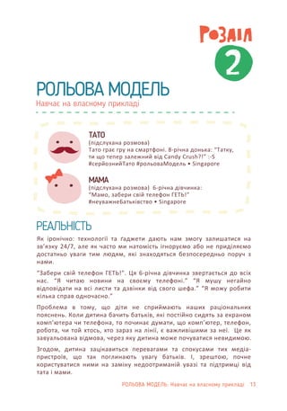 Навчає на власному прикладі
РОЛЬОВА МОДЕЛЬ
Як іронічно: технології та ґаджети дають нам змогу залишатися на
зв’язку 24/7, але як часто ми натомість ігноруємо або не приділяємо
достатньо уваги тим людям, які знаходяться безпосередньо поруч з
нами.
“Забери свій телефон ГЕТЬ!”. Ця 6-річна дівчинка звертається до всіх
нас. “Я читаю новини на своєму телефоні.” “Я мушу негайно
відповідати на всі листи та дзвінки від свого шефа.” “Я можу робити
кілька справ одночасно.”
Проблема в тому, що діти не сприймають наших раціональних
пояснень. Коли дитина бачить батьків, які постійно сидять за екраном
комп’ютера чи телефона, то починає думати, що комп’ютер, телефон,
робота, чи той хтось, хто зараз на лінії, є важливішими за неї. Це як
завуальована відмова, через яку дитина може почуватися невидимою.
Згодом, дитина зацікавиться перевагами та спокусами тих медіа-
пристроїв, що так поглинають увагу батьків. І, зрештою, почне
користуватися ними на заміну недоотриманій увазі та підтримці від
тата і мами.
ТАТО
(підслухана розмова)
Тато грає гру на смартфоні. 8-річна донька: “Татку,
ти що тепер залежний від Candy Crush?!” :-S
#серйознийТато #рольоваМодель • Singapore
МАМА
(підслухана розмова) 6-річна дівчинка:
“Мамо, забери свій телефон ГЕТЬ!”
#неуважнеБатьківство • Singapore
2
РЕАЛЬНІСТЬ
РОЛЬОВА МОДЕЛЬ: Навчає на власному прикладі 13
 