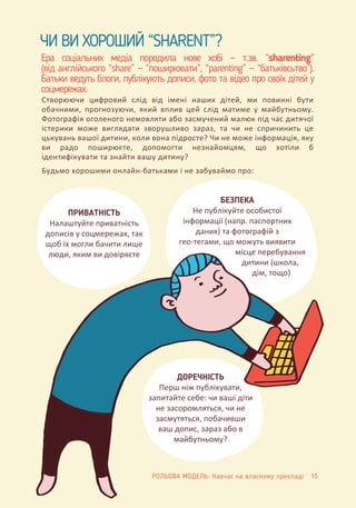 Ера соціальних медіа породила нове хобі — т.зв. “sharenting”
(від англійського “share” — “поширювати”, “parenting” — “батьківсьтво”).
Батьки ведуть блоги, публікують дописи, фото та відео про своїх дітей у
соцмережах.
ЧИ ВИ ХОРОШИЙ “SHARENT”?
Створюючи цифровий слід від імені наших дітей, ми повинні бути
обачними, прогнозуючи, який вплив цей слід матиме у майбутньому.
Фотографія оголеного немовляти або засмучений малюк під час дитячої
істерики може виглядати зворушливо зараз, та чи не спричинить це
цькувань вашої дитини, коли вона підросте? Чи не може інформація, яку
ви радо поширюєте, допомогти незнайомцям, що хотіли б
ідентифікувати та знайти вашу дитину?
Будьмо хорошими онлайн-батьками і не забуваймо про:
ПРИВАТНІСТЬ
Налаштуйте приватність
дописів у соцмережах, так
щоб їх могли бачити лише
люди, яким ви довіряєте
БЕЗПЕКА
Не публікуйте особистої
інформації (напр. паспортних
даних) та фотографій з
гео-тегами, що можуть виявити
місце перебування
дитини (школа,
дім, тощо)
ДОРЕЧНІСТЬ
Перш ніж публікувати,
запитайте себе: чи ваші діти
не засоромляться, чи не
засмутяться, побачивши
ваш допис, зараз або в
майбутньому?
РОЛЬОВА МОДЕЛЬ: Навчає на власному прикладі 15
 