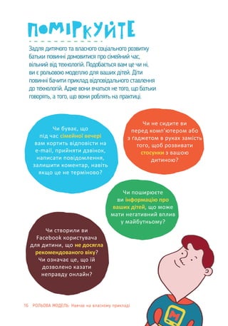 when it is not urgent?
Задля дитячого та власного соціального розвитку
батьки повинні домовитися про сімейний час,
вільний від технологій. Подобається вам це чи ні,
ви є рольовою моделлю для ваших дітей. Діти
повинні бачити приклад відповідального ставлення
до технологій. Адже вони вчаться не того, що батьки
говорять, а того, що вони роблять на практиці.
Чи буває, що
під час сімейної вечері
вам кортить відповісти на
e-mail, прийняти дзвінок,
написати повідомлення,
залишити коментар, навіть
якщо це не терміново?
Чи не сидите ви
перед комп’ютером або
з ґаджетом в руках замість
того, щоб розвивати
стосунки з вашою
дитиною?
Чи поширюєте
ви інформацію про
ваших дітей, що може
мати негативний вплив
у майбутньому?
Чи створили ви
Facebook користувача
для дитини, що не досягла
рекомендованого віку?
Чи означає це, що їй
дозволено казати
неправду онлайн?
16 РОЛЬОВА МОДЕЛЬ: Навчає на власному прикладі
 