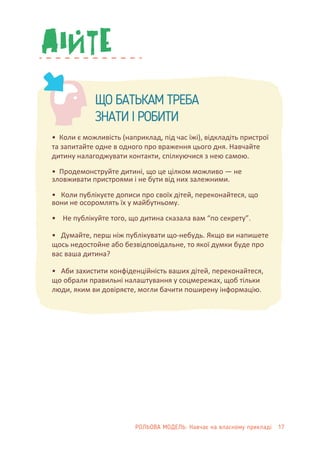 ЩО БАТЬКАМ ТРЕБА
ЗНАТИ І РОБИТИ
• Коли є можливість (наприклад, під час їжі), відкладіть пристрої
та запитайте одне в одного про враження цього дня. Навчайте
дитину налагоджувати контакти, спілкуючися з нею самою.
• Продемонструйте дитині, що це цілком можливо — не
зловживати пристроями і не бути від них залежними.
• Коли публікуєте дописи про своїх дітей, переконайтеся, що
вони не осоромлять їх у майбутньому.
• Не публікуйте того, що дитина сказала вам “по секрету”.
• Думайте, перш ніж публікувати що-небудь. Якщо ви напишете
щось недостойне або безвідповідальне, то якої думки буде про
вас ваша дитина?
• Аби захистити конфіденційність ваших дітей, переконайтеся,
що обрали правильні налаштування у соцмережах, щоб тільки
люди, яким ви довіряєте, могли бачити поширену інформацію.
РОЛЬОВА МОДЕЛЬ: Навчає на власному прикладі 17
 