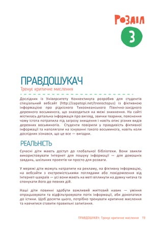 3
Тренує критичне мислення
ПРАВДОШУКАЧ
Дослідник із Університету Коннектикута розробив для студентів
спеціальний вебсайт (h�p://zapatopi.net/treeoctopus) із фіктивною
інформацією про рідкісного Тихоокеанського Північно-західного
деревного восьминога, що знаходиться на межі зникнення. На сайті
містилась детальна інформація про вигляд, звички тварини, пояснення
чому істота потрапила під загрозу знищення і навіть опис різних видів
деревних восьминогів. Студенти повірили у правдивість фіктивної
інформації та наполягали на існуванні такого восьминога, навіть коли
дослідник зізнався, що це все — вигадки.
Сучасні діти мають доступ до глобальної бібліотеки. Вони звикли
використовувати Інтернет для пошуку інформації — для домашніх
завдань, шкільних проектів чи просто для розваги.
У мережі діти можуть натрапити на рекламу, на фіктивну інформацію,
на вебсайти з екстремістськими поглядами або повідомлення від
Інтернет-шахраїв — усі вони мають на меті вплинути на думку читача та
спонукати його до певних дій.
Наші діти повинні здобути важливий життєвий навик — уміння
опрацьовувати та відфільтровувати потік інформації, аби докопатися
до істини. Щоб досягти цього, потрібно тренувати критичне мислення
та навчитися ставити правильні запитання.
РЕАЛЬНІСТЬ
ПРАВДОШУКАЧ: Тренує критичне мислення 19
 