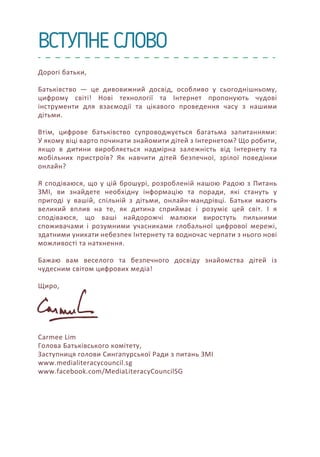 ВСТУПНЕ СЛОВО
Дорогі батьки,
Батьківство — це дивовижний досвід, особливо у сьогоднішньому,
цифрому світі! Нові технології та Інтернет пропонують чудові
інструменти для взаємодії та цікавого проведення часу з нашими
дітьми.
Втім, цифрове батьківство супроводжується багатьма запитаннями:
У якому віці варто починати знайомити дітей з Інтернетом? Що робити,
якщо в дитини виробляється надмірна залежність від Інтернету та
мобільних пристроїв? Як навчити дітей безпечної, зрілої поведінки
онлайн?
Я сподіваюся, що у цій брошурі, розробленій нашою Радою з Питань
ЗМІ, ви знайдете необхідну інформацію та поради, які стануть у
пригоді у вашій, спільній з дітьми, онлайн-мандрівці. Батьки мають
великий вплив на те, як дитина сприймає і розуміє цей світ. І я
сподіваюся, що ваші найдорожчі малюки виростуть пильними
споживачами і розумними учасниками глобальної цифрової мережі,
здатними уникати небезпек Інтернету та водночас черпати з нього нові
можливості та натхнення.
Бажаю вам веселого та безпечного досвіду знайомства дітей із
чудесним світом цифрових медіа!
Щиро,
Carmee Lim
Голова Батьківського комітету,
Заступниця голови Сингапурської Ради з питань ЗМІ
www.medialiteracycouncil.sg
www.facebook.com/MediaLiteracyCouncilSG
 