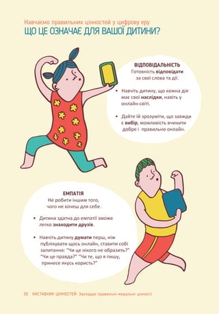 ЩО ЦЕ ОЗНАЧАЄ ДЛЯ ВАШОЇ ДИТИНИ?
Навчаємо правильних цінностей у цифрову еру
ВІДПОВІДАЛЬНІСТЬ
Готовність відповідати
за свої слова та дії.
• Навчіть дитину, що кожна дія
має свої наслідки, навіть у
онлайн-світі.
• Дайте їй зрозуміти, що завжди
є вибір, можливість вчинити
добре і правильно онлайн.
• Дитина здатна до емпатії зможе
легко знаходити друзів.
• Навчіть дитину думати перш, ніж
публікувати щось онлайн, ставити собі
запитання: “Чи це нікого не образить?”
“Чи це правда?” “Чи те, що я пишу,
принесе якусь користь?”
ЕМПАТІЯ
Не робити іншим того,
чого не хочеш для себе.
30 НАСТАВНИК ЦІННОСТЕЙ: Закладає правильні моральні цінності
 