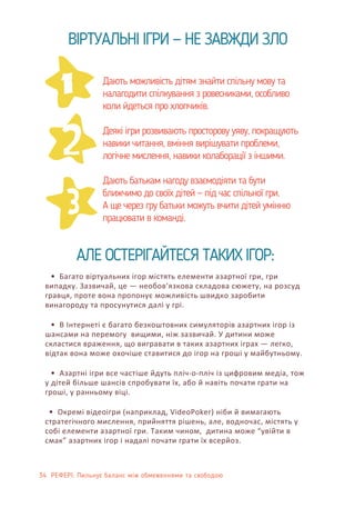 34 РЕФЕРІ: Пильнує баланс між обмеженнями та свободою
2
1
3
ВІРТУАЛЬНІ ІГРИ — НЕ ЗАВЖДИ ЗЛО
• Багато віртуальних ігор містять елементи азартної гри, гри
випадку. Зазвичай, це — необов’язкова складова сюжету, на розсуд
гравця, проте вона пропонує можливість швидко заробити
винагороду та просунутися далі у грі.
• В Інтернеті є багато безкоштовних симуляторів азартних ігор із
шансами на перемогу вищими, ніж зазвичай. У дитини може
скластися враження, що вигравати в таких азартних іграх — легко,
відтак вона може охочіше ставитися до ігор на гроші у майбутньому.
• Азартні ігри все частіше йдуть пліч-о-пліч із цифровим медіа, тож
у дітей більше шансів спробувати їх, або й навіть почати грати на
гроші, у ранньому віці.
• Окремі відеоігри (наприклад, VideoPoker) ніби й вимагають
стратегічного мислення, прийняття рішень, але, водночас, містять у
собі елементи азартної гри. Таким чином, дитина може “увійти в
смак” азартних ігор і надалі почати грати їх всерйоз.
АЛЕ ОСТЕРІГАЙТЕСЯ ТАКИХ ІГОР:
Дають можливість дітям знайти спільну мову та
налагодити спілкування з ровесниками, особливо
коли йдеться про хлопчиків.
Деякі ігри розвивають просторову уяву, покращують
навики читання, вміння вирішувати проблеми,
логічне мислення, навики колаборації з іншими.
Дають батькам нагоду взаємодіяти та бути
ближчимо до своїх дітей — під час спільної гри.
А ще через гру батьки можуть вчити дітей умінню
працювати в команді.
 