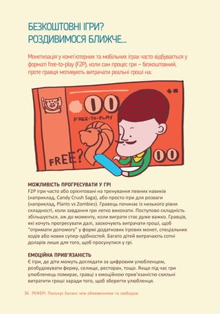 БЕЗКОШТОВНІ ІГРИ?
РОЗДИВИМОСЯ БЛИЖЧЕ...
Монетизація у комп’ютерних та мобільних іграх часто відбувається у
форматі free-to-play (F2P), коли сам процес гри — безкоштовний,
проте гравця мотивують витрачати реальні гроші на:
МОЖЛИВІСТЬ ПРОГРЕСУВАТИ У ГРІ
F2P ігри часто або орієнтовані на тренування певних навиків
(наприклад, Candy Crush Saga), або просто ігри для розваги
(наприклад, Plants vs Zombies). Гравець починає із низького рівня
складності, коли завдання гри легко виконати. Поступово складність
збільшується, аж до моменту, коли виграти стає дуже важко. Гравців,
які хочуть прогресувати далі, заохочують витрачати гроші, щоб
“отримати допомогу” у формі додаткових ігрових монет, спеціальних
ходів або нових супер-здібностей. Багато дітей витрачають сотні
доларів лише для того, щоб просунутися у грі.
ЕМОЦІЙНА ПРИВ’ЯЗАНІСТЬ
Є ігри, де діти можуть доглядати за цифровим улюбленцем,
розбудовувати ферму, селище, ресторан, тощо. Якщо під час гри
улюбленець помирає, гравці з емоційною прив’язаністю схильні
витратити гроші заради того, щоб зберегти улюбленця.
36 РЕФЕРІ: Пильнує баланс між обмеженнями та свободою
 