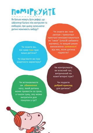 Як батьки можуть бути рефері, що
забезпечує баланс між контролем та
свободою, при цьому залишаючи
дитині можливість вибору?
Чи знаєте ви: чим
раніше і триваліше
пристрої використовуються
як “няня” (спосіб забавити
малюка), то вищий ризик
виникнення залежності
від них, коли дитина
підросте?
Чи знаєте ви,
які саме ігри грає
ваша дитина?
Чи відсіюєте ви ігри
азартного характеру?
Чи встановлюєте
ви обмеження
часу, який дитина
може провести за грою,
а також суму, яку може
витратити для
покупок у грі?
Чи контролюєте
ви власний час,
витрачений на
комп’ютерні ігри?
Чи подаєте
добрий приклад
для дитини?
 