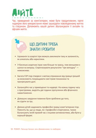 Час, проведений за комп’ютером, може бути продуктивним, проте
надмірне його використання може зашкодити повсякденному життю
та стосункам. Допоможіть вашій дитині збалансувати її онлайн та
офлайн життя.
ЩО ДИТИНІ ТРЕБА
ЗНАТИ І РОБИТИ
• Ігроманія та азартні ігри можуть викликати таку ж залежність,
як алкоголь або наркотики.
• У багатьох азартних іграх чим більше ти граєш, тим меншими є
шанси на виграш. Спрогнозувати результати “гри випадку” —
неможливо.
• Багато F2P ігор створені з метою отримання від гравця грошей
за можливість покращувати свої ігрові показники та
прогресувати далі.
• Балансуйте час у приміщенні та надворі. На кожну годину часу
з пристроями, виділіть дві години прогулянки або фізичного
навантаження.
• Домашнє завдання повинне бути зроблене до того,
як сідати за гру.
• Деяких дітей надихають професійні гравці комп’ютерних ігор.
Поясніть їм, що ці люди, як і професійні спортсмени, також
балансують їхній ігровий час з іншими активностями, аби бути у
хорошій формі.
38 РЕФЕРІ: Пильнує баланс між обмеженнями та свободою
 