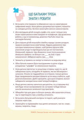 ЩО БАТЬКАМ ТРЕБА
ЗНАТИ І РОБИТИ
• Встановіть чіткі правила та обмеження часу на користування
цифровими медіа. Коли дитина дотримується правил, похваліть
за самодисципліну. Всіляко заохочуйте вміння самоконтролю.
• Для молодших дітей складіть графік, хто, коли і скільки часу
може користуватися комп’ютером чи телефоном. Що дозволено
робити, а що ні (наприклад, дивитися YouTube лише під
наглядом батьків).
• Для старших дітей влаштуйте сімейну нараду і разом узгодьте
правила використання комп’ютера. Відразу домовтеся про
наслідки невиконання правил, щоб дитина відчула себе
учасником угоди та відповідальніше до неї поставилася.
Наприклад, правило: Ігри дозволені лише після виконання
домашніх завдань і не більше ніж ___ хв./год. У разі
невиконання: Заборона грати ігри ___ днів.
• Запишіть ці правила на папері та повісьте на видному місці.
• Обоє батьків повинні бути послідовними та діяти згідно
узгоджених “штрафів” за невиконання правила.
• Коли дитина протестує та влаштовує істерику через те, що їй
заборонено грати, нагадайте їй правило, яке ви обговорили і
записали. Ніколи не піддавайтеся на істерики, інакше дитина
буде продовжувати використовувати це як вашу слабкість, щоб
досягати бажаного. Дайте зрозуміти, що в разі істерики, взагалі
забороните використання комп’ютера/телефона.
• Якщо дитина змалку навчиться дисципліни, то у старшому віці
вам буде легше контролювати час за іграми та буде менше
шансів виникнення залежності від пристроїв.
• Обирайте ігри для двох та більше гравців, аби заохотити спільну
гру та перетворити ігри у сімейну активність.
• Встановіть батьківський контроль та паролі, щоб уникнути
покупок через ігри.
• Заохочуйте та підтримуйте інші дитячі активності, такі як: спорт,
музика, творчість, тощо.
РЕФЕРІ: Пильнує баланс між обмеженнями та свободою 39
 