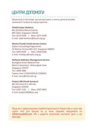 Організації у Сингапурі, що консультують з питань дитячої онлайн
залежності та булінгу серед підлітків:
TOUCH Cyber Wellness
Blk 162 Bukit Merah Central
#05-3555, Singapore 150162
Тел: 6273 5568 | Факс: 6271 5449
E-mail: cyberwellness@touch.org.sg
Marine Parade Family Service Centre
(Cyber Counselling Programme)
53 Marine Terrace #01-227, Singapore 440053
Тел: 6445 0100 | Факс: 6446 0100
E-mail: metoyou@mpfsc.org.sg
Na�onal Addic�on Management Service
Buangkok Green Medical Park
Block 9, Basement, 10 Buangkok View
Singapore 539747
Тел: 6389 2000
Гаряча лінія: 6-RECOVER (6-7326837)
E-mail: nams@imh.com.sg
Project 180 (Youth Services)
Blk 145 Simei St 2, #01-06,
Singapore 520145
Тел: 6787 1125 | Факс: 6787 9943
E-mail: project180@fycs.org
Якщо ви є представником подібної організації в Україні або ж чули про
гарячі лінії для батьків на ці теми, просимо повідомити на
info@nravokids.com. Ми з радістю включимо контактні дані у цю
брошуру.
ЦЕНТРИ ДОПОМОГИ
 