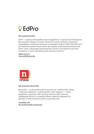 Про компанію EdPro
edpro.com.ua
�.com/EdProComUa
EdPro — український виробник мультимедійного та навчального обладнання.
Ми вносимо інновації та високі технології в школи та бізнес, створюючи
надкомфортні умови для навчання та командної роботи. EdPro Educa�on Kit —
це комплексне рішення для освіти, що поєднує у собі високотехнологічний
EdPro Touch, найкращий україномовний контент та інструменти для його
створення, а також середовище для навчання вчителів.
Про компанію Nravo Kids
nravokids.com
�.com/NravoKids.Community
Nravo Kids — це дитячий розвиток дошкільнят з мобільними іграми,
“Творчими Нравками” та майстерками. Наші продукти — якісні,
розвиваючі, українські. Ми гуртуємо навколо себе спільноту
небайдужих батьків та сприяємо обміну корисної інформації та
досвіду на теми виховання дітей у сучасному світі.
 