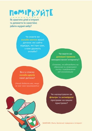 ЗАХИСНИК: Вчить безпечної поведінки в Інтернеті
Як захистити дітей в Інтернеті
та допомогти їм самостійно
робити мудрий вибір?
Чи знаєте ви
онлайн-звички вашої
дитини: які сайти
відвідує, які ігри грає,
з ким дружить
онлайн?
Чи налаштували ви
фільтри та антивірусні
програми на ваших
пристроях?
Чи маєте ви
домашні правила
використання Інтернету?
(Скажімо, не відповідати на
образливі чи незрозумілі
листи і повідомлення
від незнайомців)Ви є у списку
онлайн-друзів
своєї дитини?
(Нехай додасть вас, якщо
не має чого приховувати)
 