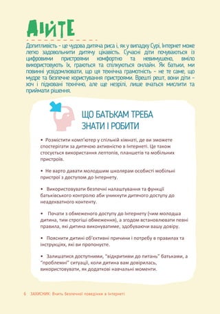 Допитливість - це чудова дитяча риса і, як у випадку Сурі, Інтернет може
легко задовольнити дитячу цікавість. Сучасні діти почуваються із
цифровими пристроями комфортно та невимушено, вміло
використовують їх, граються та спілкуються онлайн. Як батьки, ми
повинні усвідомлювати, що ця технічна грамотність – не те саме, що
мудре та безпечне користування пристроями. Врешті решт, вони діти –
хоч і підковані технічно, але ще незрілі, лише вчаться мислити та
приймати рішення.
ЩО БАТЬКАМ ТРЕБА
ЗНАТИ І РОБИТИ
• Розмістити комп’ютер у спільній кімнаті, де ви зможете
спостерігати за дитячою активністю в Інтернеті. Це також
стосується використання лептопів, планшетів та мобільних
пристроїв.
• Не варто давати молодшим школярам особисті мобільні
пристрої з доступом до Інтернету.
• Використовувати безпечні налаштування та функції
батьківського контролю аби уникнути дитячого доступу до
неадекватного контенту.
• Почати з обмеженого доступу до Інтернету (чим молодша
дитина, тим строгіші обмеження), а згодом встановлювати певні
правила, які дитина виконуватиме, здобуваючи вашу довіру.
• Пояснити дитині об’єктивні причини і потребу в правилах та
інструкціях, які ви пропонуєте.
• Залишатися доступними, “відкритими до питань” батьками, а
“проблемні” ситуації, коли дитина вам довірилась,
використовувати, як додаткові навчальні моменти.
6 ЗАХИСНИК: Вчить безпечної поведінки в Інтернеті
 