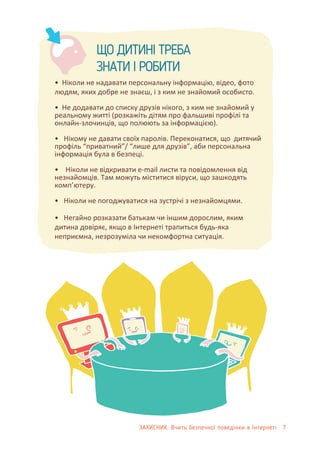 ЩО ДИТИНІ ТРЕБА
ЗНАТИ І РОБИТИ
• Ніколи не надавати персональну інформацію, відео, фото
людям, яких добре не знаєш, і з ким не знайомий особисто.
• Не додавати до списку друзів нікого, з ким не знайомий у
реальному житті (розкажіть дітям про фальшиві профілі та
онлайн-злочинців, що полюють за інформацією).
• Нікому не давати своїх паролів. Переконатися, що дитячий
профіль “приватний”/ “лише для друзів”, аби персональна
інформація була в безпеці.
• Ніколи не відкривати е-mail листи та повідомлення від
незнайомців. Там можуть міститися віруси, що зашкодять
комп’ютеру.
• Ніколи не погоджуватися на зустрічі з незнайомцями.
• Негайно розказати батькам чи іншим дорослим, яким
дитина довіряє, якщо в Інтернеті трапиться будь-яка
неприємна, незрозуміла чи некомфортна ситуація.
ЗАХИСНИК: Вчить безпечної поведінки в Інтернеті 7
 