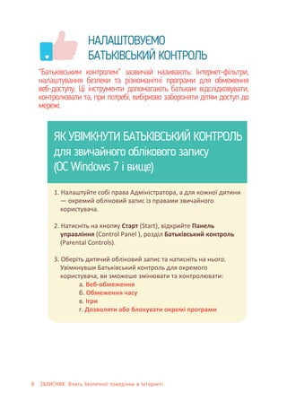 .
НАЛАШТОВУЄМО
БАТЬКІВСЬКИЙ КОНТРОЛЬ
“Батьківським контролем” зазвичай називають: Інтернет-фільтри,
налаштування безпеки та різноманітні програми для обмеження
веб-доступу. Ці інструменти допомагають батькам відслідковувати,
контролювати та, при потребі, вибірково забороняти дітям доступ до
мережі.
ЯК УВІМКНУТИ БАТЬКІВСЬКИЙ КОНТРОЛЬ
для звичайного облікового запису
(ОС Windows 7 і вище)
1. Налаштуйте собі права Адміністратора, а для кожної дитини
— окремий обліковий запис із правами звичайного
користувача.
2. Натисніть на кнопку Cтарт (Start), відкрийте Панель
управління (Control Panel ), розділ Батьківський контроль
(Рarental Controls).
3. Оберіть дитячий обліковий запис та натисніть на нього.
Увімкнувши Батьківський контроль для окремого
користувача, ви зможеше змінювати та контролювати:
а. Веб-обмеження
б. Обмеження часу
в. Ігри
г. Дозволяти або блокувати окремі програми
8 ЗАХИСНИК: Вчить безпечної поведінки в Інтернеті
 