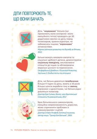 14 РОЛЬОВА МОДЕЛЬ: Навчає на власному прикладі
ДІТИ ПОВТОРЮЮТЬ ТЕ,
ЩО ВОНИ БАЧАТЬ
Діти, “неуважних” батьків (які
проявляють мало контролю і мало
емоційного тепла) проводять до 30
додаткових хвилин на день перед
телевізором, граючи відеоігри, чи
займаючись іншими “екранними”
активностями.
Журналранньогорозвиткутадоглядузадітьми,
2012
Батьки можуть виховати емпатію та
соціальні здібності дитини, демонструючи
соціальну поведінку, висловлюючи
співчуття до інших та обговорюючи
моральні цінності та переконання.
ОксфордськийДовідникзПсихологіїРозвитку,
Частина2:Особистістьтаоточуючі
Діти, чиї батьки дивляться телебачення
більше 4 годин на день, мають в 10 разів
більше шансів виробити таку ж звичку,
порівняно з однолітками, чиї батьки рідко
дивляться телевізор.
ДокторЕрікСиґман,біолог,членБританської
СпільнотиПсихоаналітиків,2012
Брак батьківського самоконтролю,
емоційна неврівноваженість дорослих,
може спричинити проблеми із
самоконтролем і в дітей.
ДокторСтівенРичфілд,дитячийпсихолог,
авторкниги“Тренердлябатьків”,2003
 