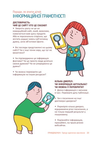 Поради, як вчити дітей
ІНФОРМАЦІЙНОЇ ГРАМОТНОСТІ
ПРАВДОШУКАЧ: Тренує критичне мислення 20
КІЛЬКА ДЖЕРЕЛ:
ЧИ ІНФОРМАЦІЯ АКТУАЛЬНА?
ЧИ МОЖНА ЇЇ ПЕРЕВІРИТИ?
• Деяка інформація є змінною
в часі. Перевірте дату публікації.
• Чи є посилання на інші
достовірні джерела?
• Перевірте кілька джерел,
відкриваючи різні посилання, а
не тільки перший результат у
пошуковику.
• Порівняйте інформацію,
принаймні, на трьох різних
вебсайтах.
ДОСТОВІРНІСТЬ:
ЧИЙ ЦЕ САЙТ? ХТО ЦЕ СКАЗАВ?
• Зверніть увагу чи це не
комерційний сайт, який, можливо,
намагається вам щось продати.
Або ж персональна сторінка, що
містить радше чиюсь суб’єктивну
думку, аніж об’єктивні факти.
• Які погляди представлені на цьому
сайті? Чи є інші точки зору, що тут не
висвітлені?
• Чи підтверджена ця інформація
фактами? Чи це просто люди діляться
своєю думкою? Чи не упереджена ця
думка?
• Чи можна перевірити цю
інформацію на інших ресурсах?
 