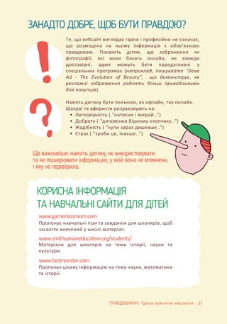 ЗАНАДТО ДОБРЕ, ЩОБ БУТИ ПРАВДОЮ?
КОРИСНА ІНФОРМАЦІЯ
ТА НАВЧАЛЬНІ САЙТИ ДЛЯ ДІТЕЙ
Те, що вебсайт виглядає гарно і професійно не означає,
що розміщена на ньому інформація є обов’язково
правдивою. Покажіть дітям, що зображення чи
фотографії, які вони бачать онлайн, не завжди
достовірні, адже можуть бути поредаговані у
спеціальних програмах (наприклад, пошукайте “Dove
Ad - The Evolution of Beauty”, що демонструє, як
рекламні зображення роблять більш привабливими
для покупців).
Навчіть дитину бути пильною, як офлайн, так онлайн.
Шахраї та аферисти розраховують на:
• Легковірність ( “натисни і виграй..”)
• Доброту ( “допоможи бідному хлопчику..”)
• Жадібність ( “купи зараз дешевше..”)
• Страх ( “зроби це, інакше..”)
Ще важливіше: навчіть дитину не використовувати
та не поширювати інформацію, у якій вона не впевнена,
і яку не перевірила.
Пропонує навчальні ігри та завдання для школярів, щоб
засвоїти вивчений у школі матеріал.
www.gameclassroom.com
Матеріали для школярів на теми історії, науки та
культури.
www.smithsonianeduca�on.org/students/
Пропонує цікаву інформацію на тему науки, математики
та історії.
www.factmonster.com
ПРАВДОШУКАЧ: Тренує критичне мислення 21
 