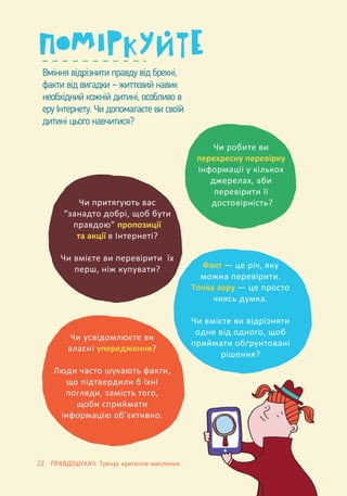 Вміння відрізнити правду від брехні,
факти від вигадки — життєвий навик
необхідний кожній дитині, особливо в
еру Інтернету. Чи допомагаєте ви своїй
дитині цього навчитися?
Чи робите ви
перехресну перевірку
інформації у кількох
джерелах, аби
перевірити її
достовірність?
Факт — це річ, яку
можна перевірити.
Точка зору — це просто
чиясь думка.
Чи вмієте ви відрізняти
одне від одного, щоб
приймати обґрунтовані
рішення?
Чи усвідомлюєте ви
власні упередження?
Люди часто шукають факти,
що підтвердили б їхні
погляди, замість того,
щоби сприймати
інформацію об’єктивно.
Чи притягують вас
“занадто добрі, щоб бути
правдою” пропозиції
та акції в Інтернеті?
Чи вмієте ви перевірити їх
перш, ніж купувати?
22 ПРАВДОШУКАЧ: Тренує критичне мислення
 