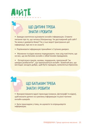ЩО ДИТИНІ ТРЕБА
ЗНАТИ І РОБИТИ
• Завжди скептично оцінювати онлайн-інформацію. Ставити
питання про те, що читаєш (Наприклад: Чи достовірний цей сайт?
Чи можу я довіряти йому? Чи є інші версії трактування цієї
інформації, про які я не знаю?)
• Порівнювати інформацію принаймні з 3 різних джерел.
• Малюнки та відео можна поредагувати, тож слід пам’ятати, що
не все, що ми бачимо онлайн є обов’язково правдивим.
• Остерігатися призів, халяви, подарунків, пропозицій “як
швидко розбагатіти”, що пропонуються онлайн. Зазвичай все, що
виглядає занадто добре, щоб бути правдою, виявляється брехнею.
• Використовувати вдалі приклади (новини, фотографії та відео),
щоб вказати дитині на сумнівну інформацію та різні тактики
онлайн-шахраїв.
• Бути прикладом у тому, як шукаєте та опрацьовуєте
інформацію.
ЩО БАТЬКАМ ТРЕБА
ЗНАТИ І РОБИТИ
ПРАВДОШУКАЧ: Тренує критичне мислення 23
 
