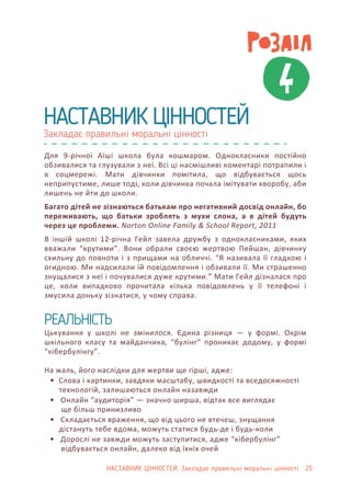 4
Закладає правильні моральні цінності
НАСТАВНИК ЦІННОСТЕЙ
Для 9-річної Аїші школа була кошмаром. Однокласники постійно
обзивалися та глузували з неї. Всі ці насмішливі коментарі потрапили і
в соцмережі. Мати дівчинки помітила, що відбувається щось
неприпустиме, лише тоді, коли дівчинка почала імітувати хворобу, аби
лишень не йти до школи.
Багато дітей не зізнаються батькам про негативний досвід онлайн, бо
переживають, що батьки зроблять з мухи слона, а в дітей будуть
через це проблеми. Norton Online Family & School Report, 2011
В іншій школі 12-річна Гейл завела дружбу з однокласниками, яких
вважали “крутими”. Вони обрали своєю жертвою Пейшан, дівчинку
схильну до повноти і з прищами на обличчі. “Я називала її гладкою і
огидною. Ми надсилали їй повідомлення і обзивали її. Ми страшенно
знущалися з неї і почувалися дуже крутими.” Мати Гейл дізналася про
це, коли випадково прочитала кілька повідомлень у її телефоні і
змусила доньку зізнатися, у чому справа.
Цькування у школі не змінилося. Єдина різниця — у формі. Окрім
шкільного класу та майданчика, “булінг” проникає додому, у формі
“кібербулінгу”.
На жаль, його наслідки для жертви ще гірші, адже:
• Слова і картинки, завдяки масштабу, швидкості та вседосяжності
технологій, залишаються онлайн назавжди
• Онлайн “аудиторія” — значно ширша, відтак все виглядає
ще більш принизливо
• Складається враження, що від цього не втечеш, знущання
дістануть тебе вдома, можуть статися будь-де і будь-коли
• Дорослі не завжди можуть заступитися, адже “кібербулінг”
відбувається онлайн, далеко від їхніх очей
РЕАЛЬНІСТЬ
НАСТАВНИК ЦІННОСТЕЙ: Закладає правильні моральні цінності 25
 