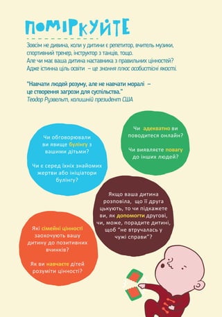 Зовсім не дивина, коли у дитини є репетитор, вчитель музики,
спортивний тренер, інструктор з танців, тощо.
Але чи має ваша дитина наставника з правильних цінностей?
Адже істинна ціль освіти — це знання плюс особистісні якості.
“Навчати людей розуму, але не навчати моралі —
це створення загрози для суспільства.”
Теодор Рузвельт, колишній президент США
Чи обговорювали
ви явище булінгу з
вашими дітьми?
Чи є серед їхніх знайомих
жертви або ініціатори
булінгу?
Чи адекватно ви
поводитеся онлайн?
Чи виявляєте повагу
до інших людей?
Якщо ваша дитина
розповіла, що її друга
цькують, то чи підкажете
ви, як допомогти другові,
чи, може, порадите дитині,
щоб “не втручалась у
чужі справи”?
Які сімейні цінності
заохочують вашу
дитину до позитивних
вчинків?
Як ви навчаєте дітей
розуміти цінності?
 