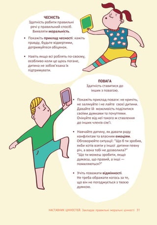 .
• Покажіть приклад чесності: кажіть
правду, будьте відвертими,
дотримуйтеся обіцянок.
• Навіть якщо всі роблять по-своєму,
особливо коли це щось погане,
дитина не зобов’язана їх
підтримувати.
ЧЕСНІСТЬ
Здатність робити правильні
речі у правильний спосіб.
Виявляти моральність.
• Покажіть приклад поваги: не кричіть,
не залякуйте і не лайте своєї дитини.
Давайте їй можливість поділитися
своїми думками та почуттями.
Очікуйте від неї такого ж ставлення
до інших членів сім’ї.
• Навчайте дитину, як давати раду
конфліктам та власним емоціям.
Обговорюйте ситуації: “Що б ти зробив,
якби хотів взяти у іншої дитини певну
річ, а вона тобі не дозволила?”
“Що ти можеш зробити, якщо
думаєш, що правий, а інші —
помиляються?”
• Учіть поважати відмінності.
Не треба ображати когось за те,
що він не погоджується з твоєю
думкою.
ПОВАГА
Здатність ставитися до
інших з повагою.
НАСТАВНИК ЦІННОСТЕЙ: Закладає правильні моральні цінності 31
 