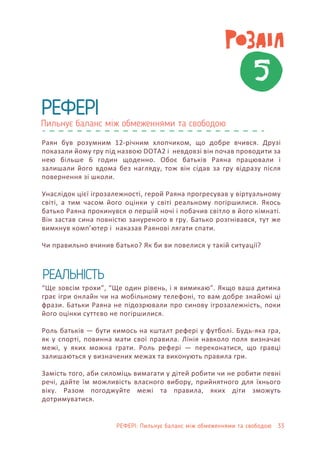 5
Пильнує баланс між обмеженнями та свободою
РЕФЕРІ
РЕФЕРІ: Пильнує баланс між обмеженнями та свободою 33
Раян був розумним 12-річним хлопчиком, що добре вчився. Друзі
показали йому гру під назвою DOTA2 і невдовзі він почав проводити за
нею більше 6 годин щоденно. Обоє батьків Раяна працювали і
залишали його вдома без нагляду, тож він сідав за гру відразу після
повернення зі школи.
Унаслідок цієї ігрозалежності, герой Раяна прогресував у віртуальному
світі, а тим часом його оцінки у світі реальному погіршилися. Якось
батько Раяна прокинувся о першій ночі і побачив світло в його кімнаті.
Він застав сина повністю зануреного в гру. Батько розгнівався, тут же
вимкнув комп’ютер і наказав Раянові лягати спати.
Чи правильно вчинив батько? Як би ви повелися у такій ситуації?
“Ще зовсім трохи”, “Ще один рівень, і я вимикаю”. Якщо ваша дитина
грає ігри онлайн чи на мобільному телефоні, то вам добре знайомі ці
фрази. Батьки Раяна не підозрювали про синову ігрозалежність, поки
його оцінки суттєво не погіршилися.
Роль батьків — бути кимось на кшталт рефері у футболі. Будь-яка гра,
як у спорті, повинна мати свої правила. Лінія навколо поля визначає
межі, у яких можна грати. Роль рефері — переконатися, що гравці
залишаються у визначених межах та виконують правила гри.
Замість того, аби силоміць вимагати у дітей робити чи не робити певні
речі, дайте їм можливість власного вибору, прийнятного для їхнього
віку. Разом погоджуйте межі та правила, яких діти зможуть
дотримуватися.
РЕАЛЬНІСТЬ
 