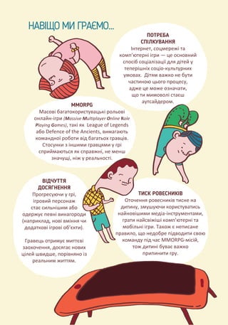 НАВІЩО МИ ГРАЄМО...
ПОТРЕБА
СПІЛКУВАННЯ
Інтернет, соцмережі та
комп’ютерні ігри — це основний
спосіб соціалізації для дітей у
теперішніх соціо-культурних
умовах. Дітям важко не бути
частиною цього процесу,
адже це може означати,
що ти мимоволі стаєш
аутсайдером.
ВІДЧУТТЯ
ДОСЯГНЕННЯ
Прогресуючи у грі,
ігровий персонаж
стає сильнішим або
одержує певні винагороди
(наприклад, нові вміння чи
додаткові ігрові об’єкти).
Гравець отримує миттєві
заохочення, досягає нових
цілей швидше, порівняно із
реальним життям.
MMORPG
Масові багатокористувацькі рольові
онлайн-ігри (Massive Multiplayer Online Role
Playing Games), такі як League of Legends
або Defence of the Ancients, вимагають
командної роботи від багатьох гравців.
Стосунки з іншими гравцями у грі
сприймаються як справжні, не менш
значущі, ніж у реальності.
ТИСК РОВЕСНИКІВ
Оточення ровесників тисне на
дитину, змушуючи користуватись
найновішими медіа-інструментами,
грати найсвіжіші комп’ютерні та
мобільні ігри. Також є неписане
правило, що недобре підводити свою
команду під час MMORPG-місій,
тож дитині буває важко
припинити гру.
 