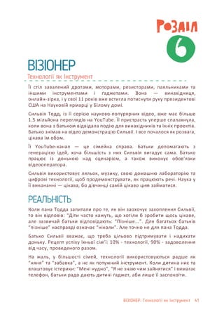 Технології як Інструмент
ВІЗІОНЕР
6
Її стіл завалений дротами, моторами, резисторами, паяльниками та
іншими інструментами і ґаджетами. Вона — винахідниця,
онлайн-зірка, і у свої 11 років вже встигла потиснути руку президентові
США на Науковій ярмарці у Білому домі.
Сильвія Тодд, із її серією науково-попурярних відео, вже має більше
1.5 мільйона переглядів на YouTube. Її пристрасть уперше спалахнула,
коли вона з батьком відвідала подію для винахідників та їхніх проектів.
Батько знімав на відео демонстрацію Сильвії. І все почалося як розвага,
цікава їм обом.
Її YouTube-канал — це сімейна справа. Батьки допомагають з
генерацією ідей, хоча більшість з них Сильвія вигадує сама. Батько
працює із донькою над сценарієм, а також виконує обов’язки
відеооператора.
Сильвія використовує ляльок, музику, свою домашню лабораторію та
цифрові технології, щоб продемонструвати, як працюють речі. Наука у
її виконанні — цікава, бо дівчинці самій цікаво цим займатися.
Коли пана Тодда запитали про те, як він заохочує захоплення Сильвії,
то він відповів: “Діти часто кажуть, що хотіли б зробити щось цікаве,
але зазвичай батьки відповідають: “Пізніше...”. Для багатьох батьків
“пізніше” насправді означає “ніколи”. Але точно не для пана Тодда.
Батько Сильвії вважає, що треба цільово підтримувати і надихати
доньку. Рецепт успіху їхньої сім’ї: 10% - технології, 90% - задоволення
від часу, проведеного разом.
На жаль, у більшості сімей, технології використовуються радше як
“няня” та “забавка”, а не як потужний інструмент. Коли дитина ниє та
влаштовує істерики: “Мені нудно”, “Я не знаю чим зайнятися” і вимагає
телефон, батьки радо дають дитині ґаджет, аби лише її заспокоїти.
РЕАЛЬНІСТЬ
ВІЗІОНЕР: Технології як Інструмент 41
 