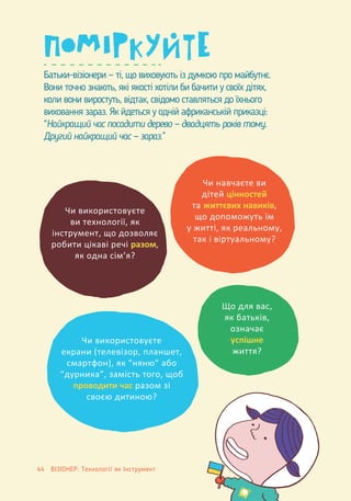 Батьки-візіонери — ті, що виховують із думкою про майбутнє.
Вони точно знають, які якості хотіли би бачити у своїх дітях,
коли вони виростуть, відтак, свідомо ставляться до їхнього
виховання зараз. Як йдеться у одній африканській приказці:
“Найкращий час посадити дерево — двадцять років тому.
Другий найкращий час — зараз.”
Чи використовуєте
ви технології, як
інструмент, що дозволяє
робити цікаві речі разом,
як одна сім’я?
Чи використовуєте
екрани (телевізор, планшет,
смартфон), як “няню” або
“дурника”, замість того, щоб
проводити час разом зі
своєю дитиною?
Чи навчаєте ви
дітей цінностей
та життєвих навиків,
що допоможуть їм
у житті, як реальному,
так і віртуальному?
Що для вас,
як батьків,
означає
успішне
життя?
44 ВІЗІОНЕР: Технології як Інструмент
 